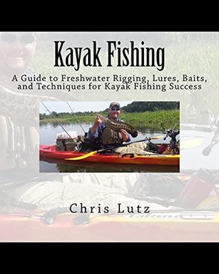 Kayak Fishing: A Guide to Freshwater Rigging, Lures, Baits, and Techniques for Kayak Fishing Success by Chris Lutz